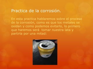 Practica de la corrosión.
En esta practica hablaremos sobre el proceso
de la corrosión, como es que los metales se
oxidan y como podemos evitarlo, lo primero
que haremos será tomar nuestra lata y
partirla por una mitad:
 