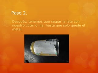 Paso 2.
Después, tenemos que raspar la lata con
nuestro cúter o lija, hasta que solo quede el
metal.
 