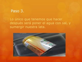 Paso 3.
Lo único que tenemos que hacer
después será poner el agua con sal, y
sumergir nuestra lata.
 