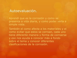 Autoevaluación.
Aprendí que es la corrosión y como se
presenta a vida diaria, y como poder verla a
simple vista.
También el como afecta a los materiales y el
como evitar que estos se corroan, cada uno
tiene diferente manera y forma de corroerse
y eso nos ayuda a conocer más a fondo
sobre el tema y conocer diferentes
clasificaciones de la corrosión.
 
