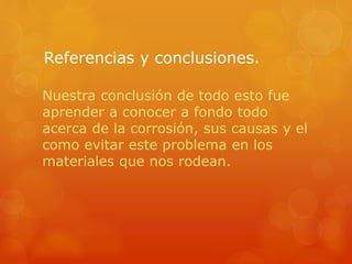 Referencias y conclusiones.
Nuestra conclusión de todo esto fue
aprender a conocer a fondo todo
acerca de la corrosión, sus causas y el
como evitar este problema en los
materiales que nos rodean.
 