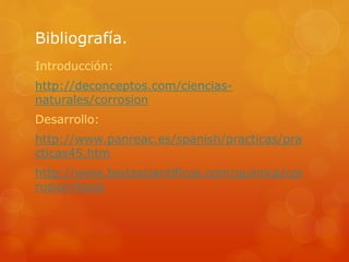 Bibliografía.
Introducción:
http://deconceptos.com/ciencias-
naturales/corrosion
Desarrollo:
http://www.panreac.es/spanish/practicas/pra
cticas45.htm
http://www.textoscientificos.com/quimica/cor
rosion/tipos
 