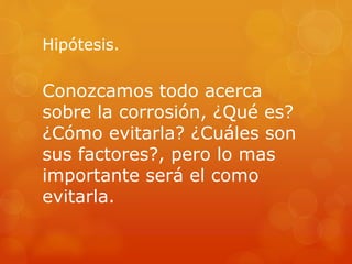 Hipótesis.
Conozcamos todo acerca
sobre la corrosión, ¿Qué es?
¿Cómo evitarla? ¿Cuáles son
sus factores?, pero lo mas
importante será el como
evitarla.
 