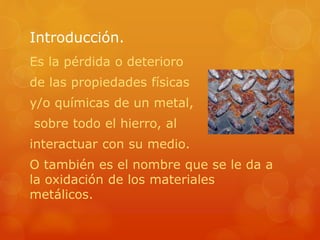 Introducción.
Es la pérdida o deterioro
de las propiedades físicas
y/o químicas de un metal,
sobre todo el hierro, al
interactuar con su medio.
O también es el nombre que se le da a
la oxidación de los materiales
metálicos.
 