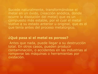 Sucede naturalmente, transformándose el
metal en un óxido, (reacción anódica, donde
ocurre la disolución del metal) que es un
compuesto más estable, por el cual el metal
vuelve a su estado anterior u original, que es el
que tenía antes del proceso metalúrgico.
¿Qué pasa si el metal es poroso?
Antes que nada, puede llegar a su destrucción
total. En otros casos, pueden producir
contaminación, o accidentes en las industrias al
romperse las máquinas o herramientas por
oxidación.
 