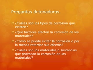 Preguntas detonadoras.
 ¿Cuáles son los tipos de corrosión que
existen?
 ¿Qué factores afectan la corrosión de los
materiales?
 ¿Cómo se puede evitar la corrosión o por
lo menos retardar sus efectos?
 ¿Cuáles son los materiales o sustancias
que provocan la corrosión de los
materiales?
 