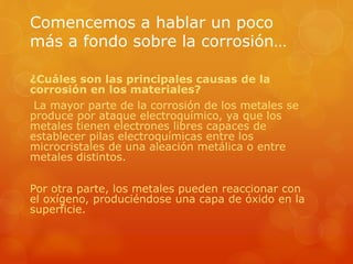 Comencemos a hablar un poco
más a fondo sobre la corrosión…
¿Cuáles son las principales causas de la
corrosión en los materiales?
La mayor parte de la corrosión de los metales se
produce por ataque electroquímico, ya que los
metales tienen electrones libres capaces de
establecer pilas electroquímicas entre los
microcristales de una aleación metálica o entre
metales distintos.
Por otra parte, los metales pueden reaccionar con
el oxígeno, produciéndose una capa de óxido en la
superficie.
 
