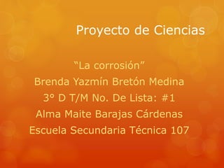 Proyecto de Ciencias
“La corrosión”
Brenda Yazmín Bretón Medina
3° D T/M No. De Lista: #1
Alma Maite Barajas Cárdenas
Escuela Secundaria Técnica 107
 