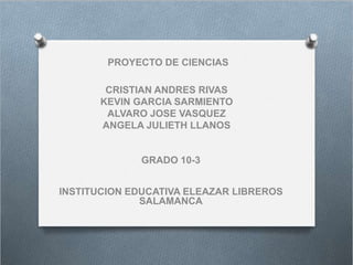 PROYECTO DE CIENCIAS
CRISTIAN ANDRES RIVAS
KEVIN GARCIA SARMIENTO
ALVARO JOSE VASQUEZ
ANGELA JULIETH LLANOS
GRADO 10-3
INSTITUCION EDUCATIVA ELEAZAR LIBREROS
SALAMANCA
 