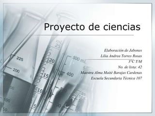 Proyecto de ciencias
Elaboración de Jabones
Lilia Andrea Torres Rosas
3°C T/M
No. de lista: 42
Maestra Alma Maité Barajas Cardenas
Escuela Secundaria Técnica 107
 