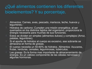 ¿Qué alimentos contienen los diferentes
bioelementos? Y su porcentaje.








Alimentos: Carnes, aves, pescado, mariscos, leche, huevos y
legumbres.Hidratos de carbono: Cumplen una misión energética, al ser
quemados en los distintos tejidos del organismo, proporciona la
energía necesaria para muchas de sus funciones.
Estos se dividen en simples (alimentos dulces) y complejos (Arroz,
patatas, legumbres).
Si el aporte de hidratos al cuerpo es excesivo, ese sobrante se
almacena en forma de grasas.
El cuerpo necesita un 50-60% de hidratos. Alimentos: Azucares,
frutas, verduras, cereales, leguminosas, tubérculos.
Las grasas: Es la forma mas importante de almacenamiento de
energía. Es un valioso componente de las células nerviosas y
algunas hormonas.

 