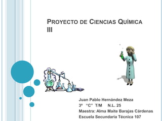 PROYECTO DE CIENCIAS QUÍMICA
III

Juan Pablo Hernández Meza
3ª “C” T/M N.L. 25
Maestra: Alma Maite Barajas Cárdenas
Escuela Secundaria Técnica 107

 
