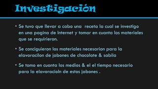 Investigación
• Se tuvo que llevar a cabo una receta la cual se investigo
  en una pagina de Internet y tomar en cuanta los materiales
  que se requirieron.
• Se conciguieron los materiales necesarion para la
  elavoracilon de jabones de chocolate & sabila
• Se tomo en cuanta los medios & el el tiempo necesario
  para la elavoracioln de estos jabones .
 