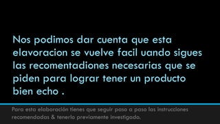 Nos podimos dar cuenta que esta
elavoracion se vuelve facil uando sigues
las recomentadiones necesarias que se
piden para lograr tener un producto
bien echo .
Para esta elaboración tienes que seguir paso a paso las instrucciones
recomendadas & tenerlo previamente investigado.
 