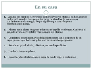 En su casa

1. Apague los equipos electrónicos como televisores, stereos, audios, cuando
  no los esté usando. Esas pequeñas luces de stand by de los mismos
  continúan usando energía, lo que significa que contribuyen al
  calentamiento global.

2. Ahorre agua, cierre los grifos mientras se cepilla los dientes. Conserve el
  agua de lavado de vegetales y frutas para sus plantas.

3. Contáctese con funcionarios del gobierno para ver si disponen de un
  lugar para arrojar baterías, pilas y otros elementos peligrosos.

4. Recicle su papel, vidrio, plásticos y otros desperdicios.

5. Use baterías recargables.

6. Envíe tarjetas electrónicas en lugar de las de papel o cartulinas.
 