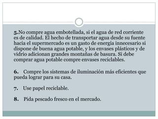 5.No compre agua embotellada, si el agua de red corriente
es de calidad. El hecho de transportar agua desde su fuente
hacia el supermercado es un gasto de energía innecesario si
dispone de buena agua potable, y los envases plásticos y de
vidrio adicionan grandes montañas de basura. Si debe
comprar agua potable compre envases reciclables.

6. Compre los sistemas de iluminación más eficientes que
pueda lograr para su casa.

7. Use papel reciclable.

8. Pida pescado fresco en el mercado.
 
