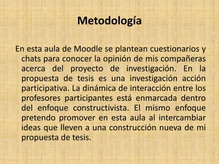  Metodología En esta aula de Moodle se plantean cuestionarios y chats para conocer la opinión de mis compañeras acerca del proyecto de investigación. En la propuesta de tesis es una investigación acción participativa. La dinámica de interacción entre los profesores participantes está enmarcada dentro del enfoque constructivista. El mismo enfoque pretendo promover en esta aula al intercambiar ideas que lleven a una construcción nueva de mi propuesta de tesis.