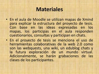 MaterialesEn el aula de Moodle se utilizan mapas de Xmind para explicar la estructura del proyecto de tesis. Con base en las ideas expresadas en los mapas, los participas en el aula responden cuestionarios, consultas y participan en chats. En el proyecto de tesis se menciona el uso de herramientas colaborativas de la web 2.0 como son las webquests, una wiki, un edublog chats y la futura exploración de un mundo virtual. Adicionalmente, se harán grabaciones de las clases de los participantes.