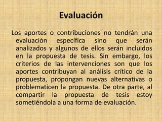 EvaluaciónLos aportes o contribuciones no tendrán una evaluación específica sino que serán analizados y algunos de ellos serán incluidos en la propuesta de tesis. Sin embargo, los criterios de las intervenciones son que los aportes contribuyan al análisis crítico de la propuesta, propongan nuevas alternativas o problematicen la propuesta. De otra parte, al compartir la propuesta de tesis estoy sometiéndola a una forma de evaluación.