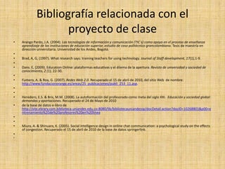 Bibliografía relacionada con el proyecto de claseArango Pardo, J.A. (2004). Las tecnologías de información y comunicación (TIC´s) como apoyo en el proceso de enseñanza aprendizaje de las instituciones de educación superior, estudio de caso politécnico grancolombiano. Tesis de maestría en dirección universitaria. Universidad de los Andes, Bogotá. Brad, A, G, (1997). What research says: training teachers for using technology. Journal of Staffdevelopment, 17(1),1-9. Dans. E, (2009). Education Online: plataformas educativas y el dilema de la apertura. Revista de universidad y sociedad de conocimiento, 2 (1), 22-30. Fumero, A. & Roa, G. (2007). Redes Web 2.0. Recuperado el 15 de abril de 2010, del sitio Web  de nombre: http://www.fundacionorange.es/areas/25_publicaciones/publi_253_11.asp.  Heredero, E.S. & Bris, M.M. (2008). La autoformación del profesorado como meta del siglo XXI.  Educación y sociedad global: demandas y aportaciones. Recuperado el 24 de Mayo de 2010de la base de datos e-libro de http://site.ebrary.com.biblioteca.uniandes.edu.co:8080/lib/bibliotecauniandessp/docDetail.action?docID=10268801&p00=entrenamiento%20de%20profesores%20en%20linea  Miura, A. & Shinuara, K. (2005). Social intelligence design in online chat communication: a psychological study on the effects of congestion. Recuperado el 15 de abril de 2010 de la base de datos springerlink. .