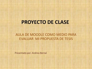 PROYECTODE CLASE AULA DE MOODLE COMO MEDIO PARA EVALUAR  MI PROPUESTA DE TESIS Presentado por: Andrea Bernal 