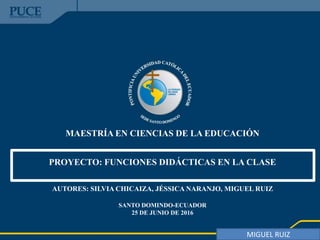 MAESTRÍA EN CIENCIAS DE LA EDUCACIÓN
PROYECTO: FUNCIONES DIDÁCTICAS EN LA CLASE
AUTORES: SILVIA CHICAIZA, JÉSSICA NARANJO, MIGUEL RUIZ
SANTO DOMINDO-ECUADOR
25 DE JUNIO DE 2016
MIGUEL RUIZ
 