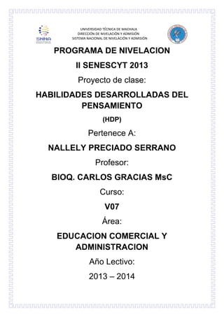 UNIVERSIDAD TÉCNICA DE MACHALA
DIRECCIÓN DE NIVELACIÓN Y ADMISIÓN
SISTEMA NACIONAL DE NIVELACIÓN Y ADMISIÓN

PROGRAMA DE NIVELACION
II SENESCYT 2013
Proyecto de clase:
HABILIDADES DESARROLLADAS DEL
PENSAMIENTO
(HDP)

Pertenece A:
NALLELY PRECIADO SERRANO
Profesor:
BIOQ. CARLOS GRACIAS MsC
Curso:
V07
Área:
EDUCACION COMERCIAL Y
ADMINISTRACION
Año Lectivo:
2013 – 2014

 
