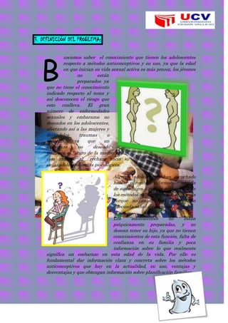 3. DEFINICIÓN DEL PROBLEMA:
uscamos saber el conocimiento que tienen los adolescentes
respecto a métodos anticonceptivos y su uso, ya que la edad
en que inician su vida sexual activa es más precoz, los jóvenes
no están
preparados ya
que no tiene el conocimiento
indicado respecto al tema y
así desconocen el riesgo que
esto conlleva. El gran
número de enfermedades
sexuales y embarazos no
deseados en los adolescentes,
afectando así a las mujeres y
dejándoles traumas o
secuelas, ya que un
embarazo no deseado
truncara el futuro de la madre y
esto conlleve al rechazo hacia su hijo,
causándole problemas psicológicos.
Algunos adolescentes han escuchado
hablar o reciben información errada
de sus amigos o padres sobre el uso de
los métodos anticonceptivos, esto se da
porque no existe una información
adecuada salud – educación.
Los adolescentes no están
psíquicamente preparadas, y no
desean tener su hijo, ya que no tienen
conocimientos de esta función, falta de
confianza en su familia y poca
información sobre lo que realmente
significa un embarazo en esta edad de la vida. Por ello es
fundamental dar información clara y concreta sobre los métodos
anticonceptivos que hay en la actualidad, su uso, ventajas y
desventajas y que obtengan información sobre planificación familiar.
B
 