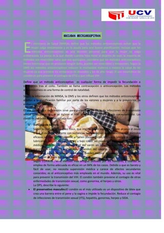 METODOS ANTICONCEPTIVOS
l ministerio de Salud (MINSA) define que los métodos anticonceptivos evitan que la
mujer salga embarazada y es la ayuda para una buena planificación; incluye que los
métodos anticonceptivos es una decisión personal para que la mujer no salga
embarazada. La pareja es la que decide cuantos hijos tener al dejarlos de usar; la mayoría de
métodos son reversibles salvo que sea quirúrgico; considera que los métodos anticonceptivos
tienen hormonas que no producen ningún daño, pueden ser reversibles y temporales; Según la
OMS los métodos anticonceptivos reducen la mortalidad materna y mejora la salud de las
mujeres ya que previene los embarazos no deseados y los de alto riesgo. El uso sistemático de
condón es para prevenir el contagio de (ITS) y que influye VIH.
Define que un método anticonceptivo es cualquier forma de impedir la fecundación o
concepción tras el coito. También se llama contracepción o anticoncepción. Los métodos
anticonceptivos es una forma de control de natalidad.
Según la información de MINSA, la OMS y los otros definen que los métodos anticonceptivos
ayudan a la planificación familiar por parte de los varones y mujeres y a la prevención de
embarazos no deseados.
El uso sistemático del condón sirve para prevenir el contagio de infecciones de transmisión
sexual (ITS), entre lo que se incluye el VIH. Si es administrado y usado correctamente. Las
clases de métodos anticonceptivos son:
métodos de barrera:
Según la OMS es el bloqueo físico, que impide que el espermatozoide alcance el ovulo
o que el ovulo se implante con sustancias que contienen espermaticidas, son métodos
eficaces se usan correctamente; y tienen pocos efectos negativos (alergia al látex o al
lubricante), son de fácil obtención y bajo costo, no requieren examen ni prescripción
médica, fomentan la responsabilidad del varón en la anticoncepción, y reducen la
transmisión de las ITS y VIH/SIDA, dependen del usuario, requiere una motivación
constante, está relacionado con el coito, pueden mejorar la relación sexual cuando su
colocación es parte del juego sexual.
Según CORWIN , es el método más antiguo utilizado por los hombres, y cuando se
emplea de forma adecuada es eficaz en un 84% de los casos. Debido a que es barato y
fácil de usar, no necesita supervisión médica y carece de efectos secundarios
conocidos; es el anticonceptivo más empleado en el mundo. Además, su uso es vital
para prevenir la transmisión del VIH. El condón también previene el contagio de otras
enfermedades de transmisión sexual, como gonorrea, el herpes y otros.
La OPS, describe lo siguiente:
El preservativo masculinoEl condón es el más utilizado es un dispositivo de látex que
crea una barrera entre el pene y la vagina e impide la fecundación. Reduce el contagio
de infecciones de transmisión sexual (ITS), hepatitis, gonorrea, herpes y SIDA.
E
 