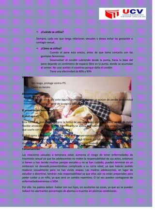 ∞ ¿Cuándo se utiliza?
Siempre; cada vez que tenga relaciones sexuales y desea evitar las gestación o
contagio sexual.
∞ ¿Cómo se utiliza?
Cuando el pene esta erecto, antes de que tome contacto con los
genitales femeninos.
Desenvolver el condón cubriendo desde la punta, hacia la base del
pene dejando un centímetro de espacio libre en la punta, donde se acumulan
el semen. No usar aceites ni vaselinas porque daña el condón.
Tiene una efectividad de 80% y 90%
Ventajas:
o Sin riesgo, protege contra ITS.
o Conto es barato.
Desventajas:
o Se coloca antes del coito algunos hombres y mujeres se quejan de perder sensibilidad
cuando retira el pene de la vagina todavía erecto.
El preservativo femenino:
El diafragma:
Esta hecho de goma suave y tiene la forma de una taza poco profunda. Tiene un aro de metal
flexible alrededor. Cuando está bien medido se ajusta perfectamente a la cérvix. Siempre hay
que usarlo con una crema espermicida.
El diafragma y la espuma evitan el paso de los espermatozoides al útero y los matan cuando
nadan alrededor del aro del diafragma. Dentro de 6-8 horas los espermatozoides mueren en la
vagina por el medio hostil. Po tanto, no hay que retirarlo después de la relación sexual.
Consecuencias:
Las relaciones sexuales a temprana edad, aumenta el riesgo de tener enfermedades de
trasmisión sexual ya que los adolescentes no miden la responsabilidad de sus actos, entonces
si tienen o han tenido muchas parejas sexuales y no se han cuidado, pueden terminar en un
embarazo no deseado,presentándose complicado a su corta edad, ya que habrán podido
madurar sexualmente pero no han vivido etapas. Las madres adolescentes, en lugar de
estudiar o divertirse, tendrán más responsabilidad ya que ellas aún no están preparados para
poder cuidar a un niño, ya que será un cambio repentino. O tal vez pueden contagiarse de
enfermedadesvenéreas o SIDA.
Por ello los padres deben hablar con sus hijos, sin ocultarles las cosas, ya que así se pueden
reducir los alarmantes porcentajes de abortos o muertes en pésimas condiciones.
 