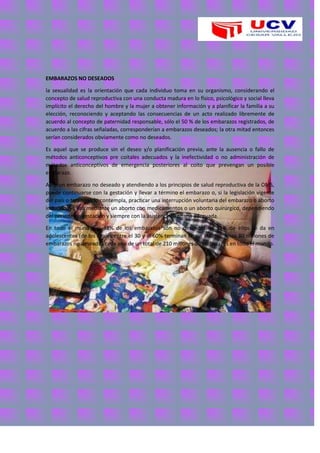 EMBARAZOS NO DESEADOS
la sexualidad es la orientación que cada individuo toma en su organismo, considerando el
concepto de salud reproductiva con una conducta madura en lo físico, psicológico y social lleva
implícito el derecho del hombre y la mujer a obtener información y a planificar la familia a su
elección, reconociendo y aceptando las consecuencias de un acto realizado libremente de
acuerdo al concepto de paternidad responsable, sólo el 50 % de los embarazos registrados, de
acuerdo a las cifras señaladas, corresponderían a embarazos deseados; la otra mitad entonces
serían considerados obviamente como no deseados.
Es aquel que se produce sin el deseo y/o planificación previa, ante la ausencia o fallo de
métodos anticonceptivos pre coitales adecuados y la inefectividad o no administración de
métodos anticonceptivos de emergencia posteriores al coito que prevengan un posible
embarazo.
Ante un embarazo no deseado y atendiendo a los principios de salud reproductiva de la OMS,
puede continuarse con la gestación y llevar a término el embarazo o, si la legislación vigente
del país o territorio lo contempla, practicar una interrupción voluntaria del embarazo o aborto
inducido, ya sea mediante un aborto con medicamentos o un aborto quirúrgico, dependiendo
del periodo de gestación y siempre con la asistencia sanitaria adecuada.
En todo el mundo, el 38% de los embarazos son no deseados, el 21% de ellos se da en
adolescentes (de los cuales entre el 30 y el 60% terminan en un aborto); unos 80 millones de
embarazos no deseados cada año de un total de 210 millones de embarazos en todo el mundo.
 