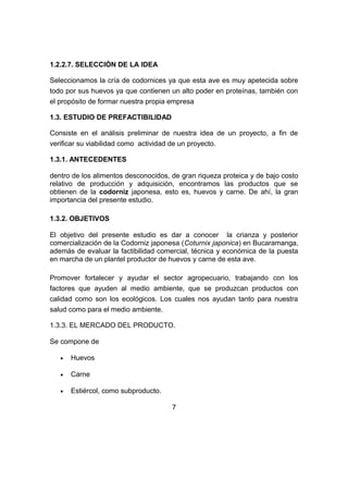 1.2.2.7. SELECCIÓN DE LA IDEA
Seleccionamos la cría de codornices ya que esta ave es muy apetecida sobre
todo por sus huevos ya que contienen un alto poder en proteínas, también con
el propósito de formar nuestra propia empresa
1.3. ESTUDIO DE PREFACTIBILIDAD
Consiste en el análisis preliminar de nuestra idea de un proyecto, a fin de
verificar su viabilidad como actividad de un proyecto.
1.3.1. ANTECEDENTES
dentro de los alimentos desconocidos, de gran riqueza proteica y de bajo costo
relativo de producción y adquisición, encontramos las productos que se
obtienen de la codorniz japonesa, esto es, huevos y carne. De ahí, la gran
importancia del presente estudio.
1.3.2. OBJETIVOS
El objetivo del presente estudio es dar a conocer la crianza y posterior
comercialización de la Codorniz japonesa (Coturnix japonica) en Bucaramanga,
además de evaluar la factibilidad comercial, técnica y económica de la puesta
en marcha de un plantel productor de huevos y carne de esta ave.
Promover fortalecer y ayudar el sector agropecuario, trabajando con los
factores que ayuden al medio ambiente, que se produzcan productos con
calidad como son los ecológicos. Los cuales nos ayudan tanto para nuestra
salud como para el medio ambiente.
1.3.3. EL MERCADO DEL PRODUCTO.
Se compone de
• Huevos
• Carne
• Estiércol, como subproducto.
7
 