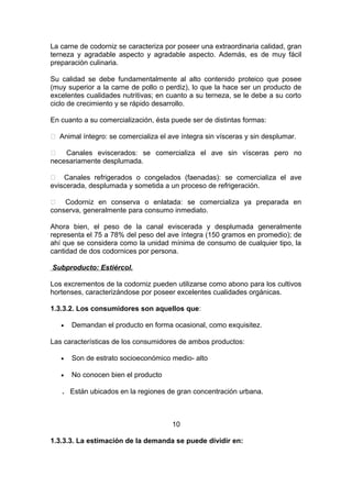 La carne de codorniz se caracteriza por poseer una extraordinaria calidad, gran
terneza y agradable aspecto y agradable aspecto. Además, es de muy fácil
preparación culinaria.
Su calidad se debe fundamentalmente al alto contenido proteico que posee
(muy superior a la carne de pollo o perdiz), lo que la hace ser un producto de
excelentes cualidades nutritivas; en cuanto a su terneza, se le debe a su corto
ciclo de crecimiento y se rápido desarrollo.
En cuanto a su comercialización, ésta puede ser de distintas formas:
 Animal íntegro: se comercializa el ave íntegra sin vísceras y sin desplumar.
 Canales eviscerados: se comercializa el ave sin vísceras pero no
necesariamente desplumada.
 Canales refrigerados o congelados (faenadas): se comercializa el ave
eviscerada, desplumada y sometida a un proceso de refrigeración.
 Codorniz en conserva o enlatada: se comercializa ya preparada en
conserva, generalmente para consumo inmediato.
Ahora bien, el peso de la canal eviscerada y desplumada generalmente
representa el 75 a 78% del peso del ave íntegra (150 gramos en promedio); de
ahí que se considera como la unidad mínima de consumo de cualquier tipo, la
cantidad de dos codornices por persona.
Subproducto: Estiércol.
Los excrementos de la codorniz pueden utilizarse como abono para los cultivos
hortenses, caracterizándose por poseer excelentes cualidades orgánicas.
1.3.3.2. Los consumidores son aquellos que:
• Demandan el producto en forma ocasional, como exquisitez.
Las características de los consumidores de ambos productos:
• Son de estrato socioeconómico medio- alto
• No conocen bien el producto
. Están ubicados en la regiones de gran concentración urbana.
10
1.3.3.3. La estimación de la demanda se puede dividir en:
 
