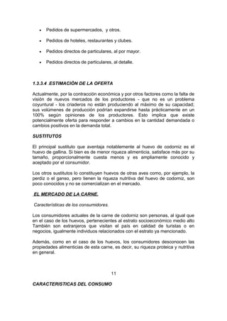 • Pedidos de supermercados, y otros.
• Pedidos de hoteles, restaurantes y clubes.
• Pedidos directos de particulares, al por mayor.
• Pedidos directos de particulares, al detalle.
1.3.3.4 .ESTIMACIÒN DE LA OFERTA
Actualmente, por la contracción económica y por otros factores como la falta de
visión de nuevos mercados de los productores - que no es un problema
coyuntural - los criaderos no están produciendo al máximo de su capacidad;
sus volúmenes de producción podrían expandirse hasta prácticamente en un
100% según opiniones de los productores. Esto implica que existe
potencialmente oferta para responder a cambios en la cantidad demandada o
cambios positivos en la demanda total.
SUSTITUTOS
El principal sustituto que aventaja notablemente al huevo de codorniz es el
huevo de gallina. Si bien es de menor riqueza alimenticia, satisface más por su
tamaño, proporcionalmente cuesta menos y es ampliamente conocido y
aceptado por el consumidor.
Los otros sustitutos lo constituyen huevos de otras aves como, por ejemplo, la
perdiz o el ganso, pero tienen la riqueza nutritiva del huevo de codorniz, son
poco conocidos y no se comercializan en el mercado.
EL MERCADO DE LA CARNE.
Características de los consumidores.
Los consumidores actuales de la carne de codorniz son personas, al igual que
en el caso de los huevos, pertenecientes al estrato socioeconómico medio alto
También son extranjeros que visitan el país en calidad de turistas o en
negocios, igualmente individuos relacionados con el estrato ya mencionado.
Además, como en el caso de los huevos, los consumidores desconocen las
propiedades alimenticias de esta carne, es decir, su riqueza proteica y nutritiva
en general.
11
CARACTERISTICAS DEL CONSUMO
 