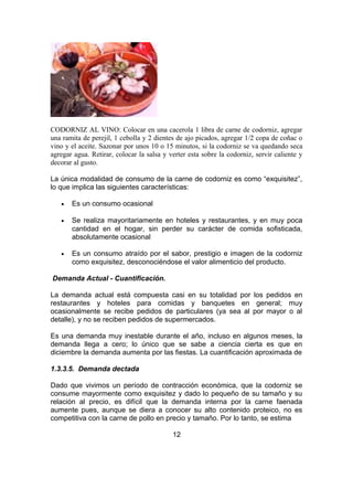 CODORNIZ AL VINO: Colocar en una cacerola 1 libra de carne de codorniz, agregar
una ramita de perejil, 1 cebolla y 2 dientes de ajo picados, agregar 1/2 copa de coñac o
vino y el aceite. Sazonar por unos 10 o 15 minutos, si la codorniz se va quedando seca
agregar agua. Retirar, colocar la salsa y verter esta sobre la codorniz, servir caliente y
decorar al gusto.
La única modalidad de consumo de la carne de codorniz es como “exquisitez”,
lo que implica las siguientes características:
• Es un consumo ocasional
• Se realiza mayoritariamente en hoteles y restaurantes, y en muy poca
cantidad en el hogar, sin perder su carácter de comida sofisticada,
absolutamente ocasional
• Es un consumo atraído por el sabor, prestigio e imagen de la codorniz
como exquisitez, desconociéndose el valor alimenticio del producto.
Demanda Actual - Cuantificación.
La demanda actual está compuesta casi en su totalidad por los pedidos en
restaurantes y hoteles para comidas y banquetes en general; muy
ocasionalmente se recibe pedidos de particulares (ya sea al por mayor o al
detalle), y no se reciben pedidos de supermercados.
Es una demanda muy inestable durante el año, incluso en algunos meses, la
demanda llega a cero; lo único que se sabe a ciencia cierta es que en
diciembre la demanda aumenta por las fiestas. La cuantificación aproximada de
1.3.3.5. Demanda dectada
Dado que vivimos un período de contracción económica, que la codorniz se
consume mayormente como exquisitez y dado lo pequeño de su tamaño y su
relación al precio, es difícil que la demanda interna por la carne faenada
aumente pues, aunque se diera a conocer su alto contenido proteico, no es
competitiva con la carne de pollo en precio y tamaño. Por lo tanto, se estima
12
 