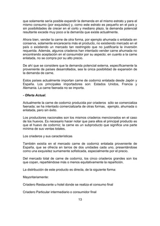 que solamente sería posible expandir la demanda en el mismo estrato y para el
mismo consumo (por exquisitez) y, como este estrato es pequeño en el país y
sin posibilidades de crecer en el corto y mediano plazo, la demanda potencial
resultante excede muy poco a la demanda que existe actualmente.
Ahora bien, vender la carne de otra forma, por ejemplo ahumada o enlatada en
conserva, solamente encarecería más el producto, no existiendo mercado en el
país o existiendo un mercado tan restringido que no justificaría la inversión
requerida. Además, algunos criaderos han intentado vender carne ahumada no
encontrando aceptación en el consumidor por su aspecto; en cuanto a la carne
enlatada, no se compra por su alto precio.
De ahí que se considere que la demanda potencial externa, específicamente la
proveniente de países desarrollados, sea la única posibilidad de expansión de
la demanda de carne.
Estos países actualmente importan carne de codorniz enlatada desde Japón y
España. Los principales importadores son: Estados Unidos, Francia y
Alemania. La carne faenada no se importa.
- Oferta Actual.
Actualmente la carne de codorniz producida por criaderos sólo se comercializa
faenada; se ha intentado comercializarla de otras formas, ejemplo, ahumada o
enlatada, pero sin éxito.
Los productores nacionales son los mismos criaderos mencionados en el caso
de los huevos. Es necesario hacer notar que para ellos el principal producto es
que el huevo de codorniz; la carne es un subproducto que significa una parte
mínima de sus ventas totales.
Los criaderos y sus características
También existía en el mercado carne de codorniz enlatada proveniente de
España, que se ofrecía en tarros de dos unidades cada uno, presentándose
como una exquisitez sumamente sofisticada, especialmente por el precio.
Del mercado total de carne de codorniz, los cinco criaderos grandes son los
que copan, repartiéndose más o menos equitativamente la repartición.
La distribución de este producto es directa, de la siguiente forma:
Mayoritariamente:
Criadero Restaurante u hotel donde se realiza el consumo final
Criadero Particular intermediario o consumidor final
13
 