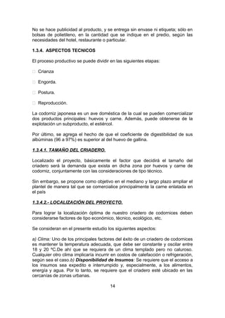 No se hace publicidad al producto, y se entrega sin envase ni etiqueta; sólo en
bolsas de polietileno, en la cantidad que se indique en el predio, según las
necesidades del hotel, restaurante o particular.
1.3.4. ASPECTOS TECNICOS
El proceso productivo se puede dividir en las siguientes etapas:
 Crianza
 Engorda.
 Postura.
 Reproducción.
La codorniz japonesa es un ave doméstica de la cual se pueden comercializar
dos productos principales: huevos y carne. Además, puede obtenerse de la
explotación un subproducto, el estiércol.
Por último, se agrega el hecho de que el coeficiente de digestibilidad de sus
albúminas (96 a 97%) es superior al del huevo de gallina.
1.3.4.1. TAMAÑO DEL CRIADERO.
Localizado el proyecto, básicamente el factor que decidirá el tamaño del
criadero será la demanda que exista en dicha zona por huevos y carne de
codorniz, conjuntamente con las consideraciones de tipo técnico.
Sin embargo, se propone como objetivo en el mediano y largo plazo ampliar el
plantel de manera tal que se comercialice principalmente la carne enlatada en
el país
1.3.4.2.- LOCALIZACIÓN DEL PROYECTO.
Para lograr la localización óptima de nuestro criadero de codornices deben
considerarse factores de tipo económico, técnico, ecológico, etc.
Se consideran en el presente estudio los siguientes aspectos:
a) Clima: Uno de los principales factores del éxito de un criadero de codornices
es mantener la temperatura adecuada, que debe ser constante y oscilar entre
18 y 20 ºC.De ahí que se requiera de un clima templado pero no caluroso.
Cualquier otro clima implicaría incurrir en costos de calefacción o refrigeración,
según sea el caso.b) Disponibilidad de Insumos: Se requiere que el acceso a
los insumos sea expedito e interrumpido y, especialmente, a los alimentos,
energía y agua. Por lo tanto, se requiere que el criadero esté ubicado en las
cercanías de zonas urbanas.
14
 