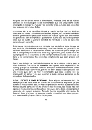 fijo para todo lo que se refiere a alimentación, cuidados tanto de los huevos
como de los individuos; por eso es recomendable que solo una persona sea la
encargada de recoger los huevos y de alimentar a los animales. Los productos
que se puede aprovechar de las
codornices van a ser rentables siempre y cuando se siga con todo lo dicho
acerca de las jaulas, condiciones ambientales, higiene, etc. haciendo todo esto
bien se garantiza una producción máxima de huevos y junto con ellos vienen
las ganancias, pero siempre hay que tener en cuenta que se puede agrandar
cada que se pueda y quiera la cantidad de individuos y como es lógico las
ganancias van aumentar.
Este tipo de negocio siempre va a necesitar que se dedique algún tiempo, ya
sea en el día o en la noche y nunca hay como descuidarse. La generación de
recursos siempre va a depender del número de individuos que se tenga, por
eso al principio la ganancia no va a ser muy significativa, pero puede servir de
ejemplo para ver si se aumenta el lote o simplemente quedarse con las que se
tiene y no comercializar los productos, simplemente que sean propios del
hogar.
Como este trabajo fue realizado basándose en experimentos propios, pero a
nivel doméstico, los costos de inversión van a poder variar dependiendo de
cómo y que tipo de materiales se les va a emplear en la construcción de jaulas
y en los bebederos y comederos, por ello los datos dados en este proyecto son
una buena guía pero es muy recomendable que cada persona use su
imaginación en como y de que construir la jaula, siempre pensando en la
comodidad de los animales.
CONCLUSIONES A NIVEL PERSONAL :Para adquirir un buen resultado de
este proyecto se debe poner en práctica los conocimientos adquiridos ya que
durante la realización de este, se nos han presentado muchas dudas las cuales
hemos resuelto contando con la ayuda de los docentes, los cuales nos han
aportado mucha información la cual nos ha servido como base principal para el
desarrollo de nuestro proyecto. También hemos adquirido información de
Internet, libros y terceras personas de nuestra comunidad, con ideas propias,
con una metodología y un objetivo de progreso.
16
 