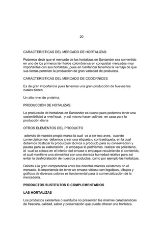 20
CARACTERISTICAS DEL MERCADO DE HORTALIZAS:
Podemos decir que el mercado de las hortalizas en Santander sea convertido
en uno de los primeros territorios colombianos en conquistar mercados muy
importantes con sus hortalizas, pues en Santander tenemos la ventaja de que
sus tierras permiten la producción de gran variedad de productos.
CARACTERISTICAS DEL MERCADO DE CODORNICES
Es de gran importancia pues tenemos una gran producción de huevos los
cuales tienen
Un alto nivel de proteína.
PRODUCCIÒN DE HOTALIZAS:
La producción de hortalizas en Santander es buena pues podemos tener una
sostenibilidad a nivel local, y así mismo hacer cultivos en casa para la
producción diaria
OTROS ELEMENTOS DEL PRODUCTO
además de nuestra propia marca la cual va a ser eco aves, cuando
comercialicemos debemos crear una etiqueta o contraetiqueta, en la cual
debemos destacar la producción técnica o producto para su conservación y
pautas para su elaboración , el empaque lo podríamos realizar en polietileno,
el cual se coloca en el interior del envase o empaque recubriendo el contenido,
el cual mantiene una atmosfera con una elevada humedad relativa para así
evitar la deshidratación de nuestros productos, como por ejemplo las hortalizas.
Debido a la gran competencia entre las distintas marcas existentes en el
mercado, la importancia de tener un envase vistoso con logotipos, dibujos y
gráficos de diversos colores es fundamental para la comercialización de la
mercadería.
PRODUCTOS SUSTITUTOS O COMPLEMENTARIOS
LAS HORTALIZAS
Los productos existentes o sustitutos no presentan las mismas características
de frescura, calidad, sabor y presentación que puede ofrecer una hortaliza.
 
