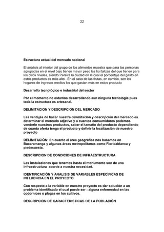 22
Estructura actual del mercado nacional
El análisis al interior del grupo de los alimentos muestra que para las personas
agrupadas en el nivel bajo tienen mayor peso las hortalizas del que tienen para
los otros niveles, siendo Pereira la ciudad en la cual el porcentaje del gasto en
estos productos es más alto . En el caso de las frutas, en cambio, son los
hogares de ingresos medios los que gastan más en estos producto
Desarrollo tecnológico e industrial del sector
Por el momento no estamos desarrollando aun ninguna tecnologia pues
toda la estructura es artesanal.
DELIMITACION Y DESCRIPCION DEL MERCADO
Las ventajas de hacer nuestra delimitación y descripción del mercado es
determinar el mercado adjetivo y a cuantos consumidores podemos
venderle nuestros productos, saber el tamaño del producto dependiendo
de cuanta oferta tenga el producto y definir la localización de nuestro
proyecto
DELIMITACIÒN: En cuanto el área geográfica nos basamos en
Bucaramanga y algunas áreas metropolitanas como Floridablanca y
piedecuesta.
DESCRIPCION DE CONDICIONES DE INFRAESTRUCTURA
Las instalaciones que tenemos hasta el monumento son de una
infraestructura acorde a nuestra necesidad.
IDENTIFICACIÒN Y ANALISIS DE VARIABLES ESPECÍFICAS DE
INFLUENCIA EN EL PROYECTO.
Con respecto a la variable en nuestro proyecto es dar soluciòn a un
problema identificado el cual puede ser : alguna enfermedad en las
codornices o plagas en los cultivos.
DESCRIPCION DE CARACTERISTICAS DE LA POBLACIÒN
 