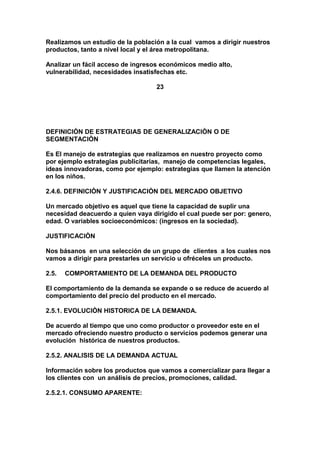 Realizamos un estudio de la población a la cual vamos a dirigir nuestros
productos, tanto a nivel local y el área metropolitana.
Analizar un fácil acceso de ingresos económicos medio alto,
vulnerabilidad, necesidades insatisfechas etc.
23
DEFINICIÒN DE ESTRATEGIAS DE GENERALIZACIÒN O DE
SEGMENTACIÒN
Es El manejo de estrategias que realizamos en nuestro proyecto como
por ejemplo estrategias publicitarias, manejo de competencias legales,
ideas innovadoras, como por ejemplo: estrategias que llamen la atención
en los niños.
2.4.6. DEFINICIÒN Y JUSTIFICACIÒN DEL MERCADO OBJETIVO
Un mercado objetivo es aquel que tiene la capacidad de suplir una
necesidad deacuerdo a quien vaya dirigido el cual puede ser por: genero,
edad. O variables socioeconómicos: (ingresos en la sociedad).
JUSTIFICACIÒN
Nos básanos en una selección de un grupo de clientes a los cuales nos
vamos a dirigir para prestarles un servicio u ofréceles un producto.
2.5. COMPORTAMIENTO DE LA DEMANDA DEL PRODUCTO
El comportamiento de la demanda se expande o se reduce de acuerdo al
comportamiento del precio del producto en el mercado.
2.5.1. EVOLUCIÒN HISTORICA DE LA DEMANDA.
De acuerdo al tiempo que uno como productor o proveedor este en el
mercado ofreciendo nuestro producto o servicios podemos generar una
evolución histórica de nuestros productos.
2.5.2. ANALISIS DE LA DEMANDA ACTUAL
Información sobre los productos que vamos a comercializar para llegar a
los clientes con un análisis de precios, promociones, calidad.
2.5.2.1. CONSUMO APARENTE:
 