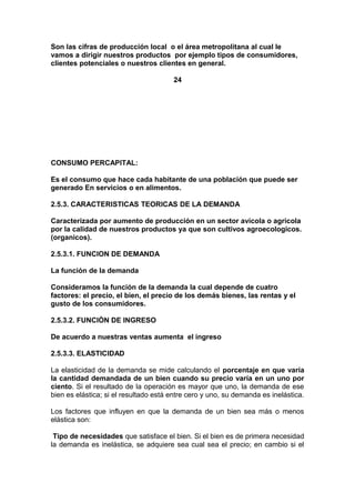 Son las cifras de producción local o el área metropolitana al cual le
vamos a dirigir nuestros productos por ejemplo tipos de consumidores,
clientes potenciales o nuestros clientes en general.
24
CONSUMO PERCAPITAL:
Es el consumo que hace cada habitante de una población que puede ser
generado En servicios o en alimentos.
2.5.3. CARACTERISTICAS TEORICAS DE LA DEMANDA
Caracterizada por aumento de producción en un sector avícola o agricola
por la calidad de nuestros productos ya que son cultivos agroecologicos.
(organicos).
2.5.3.1. FUNCION DE DEMANDA
La función de la demanda
Consideramos la función de la demanda la cual depende de cuatro
factores: el precio, el bien, el precio de los demás bienes, las rentas y el
gusto de los consumidores.
2.5.3.2. FUNCIÒN DE INGRESO
De acuerdo a nuestras ventas aumenta el ingreso
2.5.3.3. ELASTICIDAD
La elasticidad de la demanda se mide calculando el porcentaje en que varía
la cantidad demandada de un bien cuando su precio varía en un uno por
ciento. Si el resultado de la operación es mayor que uno, la demanda de ese
bien es elástica; si el resultado está entre cero y uno, su demanda es inelástica.
Los factores que influyen en que la demanda de un bien sea más o menos
elástica son:
Tipo de necesidades que satisface el bien. Si el bien es de primera necesidad
la demanda es inelástica, se adquiere sea cual sea el precio; en cambio si el
 
