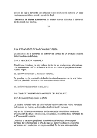 bien es de lujo la demanda será elástica ya que si el precio aumenta un poco
muchos consumidores podrán prescindir de él.
Existencia de bienes sustitutivos. Si existen buenos sustitutos la demanda
del bien será muy elástica.
25
2.5.4. PRONOSTICO DE LA DEMANDA FUTURA:
El pronóstico de la demanda es estimar las ventas de un producto durante
determinado periodo futuro.
2.5.4.1. TENDENCIA HISTORICA
El cultivo de hortalizas ha sido incluido dentro de las producciones alternativas.
Los antecedentes históricos de esta actividad son cultivos que predominan en
nuestra región.
2.5.4.2 EXTRA POLACIÒN DE LA TENDENCIA HISTORICA
Se visualiza con la expolación de las tendencias observadas, se da una visión
histórica y también actual de los usos del suelo en huertas o cultivos.
2.5.4.3 PRONOSTICOS BASADOS EN ENCUESTAS
2.6. COMPORTAMIENTO DE LA OFERTA DEL PRODUCTO
2.6.1. Evaluación histórica de la oferta
La palabra hortaliza viene del latín “hortalis” relativo al huerto. Planta herbácea
cultivada en los huertos y destinada a la alimentación humana.
Hoy en día podemos encontrarlas en los mercados con distintos modos de
presentación: En bruto, en conserva, congeladas, deshidratadas y hortalizas de
la 4ª generación o gama.
Gracias a la situación geográfica y al clima Bucaramanga produce gran
cantidad de hortalizas todo el año. En épocas determinadas del año ciertas
variedades son producidas en mayor cantidad. Es durante estos períodos
 