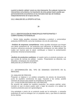 cuando la relación calidad / precio es más interesante. De cualquier manera los
intercambios comunitarios y la importación de otros países hacen posible que
permanentemente encontremos en los mercados todo tipo de hortalizas
independientemente de la época del año.
2.6.2. ANALISIS DE LA OFERTA ACTUAL
26
2.6.2.1. IDENTIFICACIÒN DE PRINCIPALES PARTICIPANTES Y
COMPETIDORES POTENDIALES
- Serían todas aquellas empresas dedicadas a producir y comercializar
productos AGRICOLAS, como las hortalizas o la cría de codornices
- Análisis de empresas competidoras: todas aquellas empresas que tengan
una oferta variadísima de los productos que cultivamos, la diferencia es que
nosotros cultivamos productos completamente ecológicos con alta calidad, los
cuales son buenos para la salud, contribuyen a reducir la contaminación
ambiental, fomenta la biodiversidad.
-
-Análisis de productos sustitutos: el nuestro sería un producto exclusivo, ya
que consta de normas de calidad, nuestra Presentación es diferente, sus
etiquetas o empaques nos caracterizan.
ANALISIS DE LA OFERTA FUTURA
2.7. DETERMINACIÒN DEL TIPO DE DEMANDA EXISTENTE EN EL
MERCADO.
2.8. ANALISIS DE PRECIOS
Presentar un balance o un análisis competitivo de precios de lanzamiento,
punto de equilibrio condiciones de pago, impuesto a las ventas, posible
variación de precios para resistir la competencia de precios.
2.8.1. EVOLUCIÒN HISTORICA DE LOS PRECIOS
De acuerdo ala calidad de nuestros productos, los precios podrían variar,
consiste en que el precio puede subir o bajar de acuerdo a la calidad de
nuestros productos pues son agroecológicos.
Una estrategia o precio de un producto puede ser la motivación, o campaña
publicitaria la cual se entregué con un propósito claro y que llame la atención
de los clientes.
 