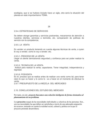 ecológica, que si se hubiera iniciado hace un siglo, otra sería la situación del
planeta en este importantísimo TEMA.
28
2.9.4. ESTRATEGIAS DE SERVICIOS
Se deben otorgar garantías y servicios postventas, mecanismos de atención a
nuestros clientes, servicios a domicilio, etc. comparación de políticas de
servicio con la competencia.
2.9.5. LA VENTA
Es vender un producto teniendo en cuenta algunas técnicas de venta, a quien
le voy a vender, como lo voy a vender. etc.
2.9.5.1. PROCESO DE LA VENTA
Llegar al cliente demostrando seguridad y confianza para asi poder realizar la
venta.
2.9.5.2. TECNICA DE LA VENTA
Actitud para realizar la venta, capacitarse. Tener integridad, independencia y
dignidad.
2.9.5.6. POSVENTA
Es el, proceso que se realiza antes de realizar una venta como tal, para tener
claro lo que va hacer y lo como lo va a hacer en el momento de efectuar la
venta.
2.9.7. PRESUPUESTO DE LA MEZCLA DEL MERCADEO
2.10. CONCLUCIONES DEL ESTUDIO DEL MERCADO
Por tanto, en este proyecto buscamos una soluciòn inteligente de forma sistematica al
planteamiento de un problema
Los proyectos surgen de las necesidades individuales y colectivas de las personas. Son ,
son sus necesidades las que deben ser satisfechas a través de una adecuada asignación
de recursos, teniendo en cuenta la realidad social, cultural y política en la que el
proyecto pretende desarrollarse.
 