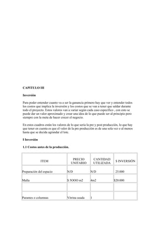 CAPITULO III
Inversión
Para poder entender cuanto va a ser la ganancia primero hay que ver y entender todos
los costos que implica la inversión y los costos que se van a tener que saldar durante
todo el proyecto. Estos valores van a variar según cada caso específico , con esto se
puede dar un valor aproximado y crear una idea de lo que puede ser al principio pero
siempre con la meta de hacer crecer el negocio.
En estos cuadros están los valores de lo que seria la pre y post producción, lo que hay
que tener en cuenta es que el valor de la pre producción es de una sola vez o al menos
hasta que se decida agrandar el lote.
I Inversión
1.1 Costos antes de la producción.
ITEM
PRECIO
UNITARIO
CANTIDAD
UTILIZADA
$ INVERSIÓN
Preparación del espacio N/D N/D 25.000
Malla $ 5OOO m2 4m2 $20.000
Parantes o columnas Vitrina usada 1
 