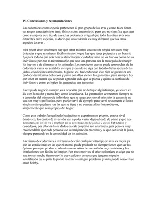 IV. Conclusiones y recomendaciones
Las codornices como especie pertenecen al gran grupo de las aves y como tales tienen
sus rasgos característicos tanto físicos como anatómicos, pero esto no significa que sean
como cualquier otro tipo de aves, las codornices al igual que todas las otras aves son
diferentes entre especies, es decir que una codorniz es muy diferente que las otras
especies de aves .
Para poder criar codornices hay que tener bastante dedicación porque son aves muy
delicadas y que se estresan fácilmente por lo que hay que tener paciencia y un horario
fijo para todo lo que se refiere a alimentación, cuidados tanto de los huevos como de los
individuos; por eso es recomendable que solo una persona sea la encargada de recoger
los huevos y de alimentar a los animales. Los productos que se puede aprovechar de las
codornices van a ser rentables siempre y cuando se siga con todo lo dicho acerca de las
jaulas, condiciones ambientales, higiene, etc. haciendo todo esto bien se garantiza una
producción máxima de huevos y junto con ellos vienen las ganancias, pero siempre hay
que tener en cuenta que se puede agrandar cada que se pueda y quiera la cantidad de
individuos y como es lógico las ganancias van aumentar.
Este tipo de negocio siempre va a necesitar que se dedique algún tiempo, ya sea en el
día o en la noche y nunca hay como descuidarse. La generación de recursos siempre va
a depender del número de individuos que se tenga, por eso al principio la ganancia no
va a ser muy significativa, pero puede servir de ejemplo para ver si se aumenta el lote o
simplemente quedarse con las que se tiene y no comercializar los productos,
simplemente que sean propios del hogar.
Como este trabajo fue realizado basándose en experimentos propios, pero a nivel
doméstico, los costos de inversión van a poder variar dependiendo de cómo y que tipo
de materiales se les va a emplear en la construcción de jaulas y en los bebederos y
comederos, por ello los datos dados en este proyecto son una buena guía pero es muy
recomendable que cada persona use su imaginación en como y de que construir la jaula,
siempre pensando en la comodidad de los animales.
La crianza de codornices a diferencia de criar cualquier otro tipo de aves es mejor ya
que las condiciones en las que el animal puede producir no siempre tienen que ser las
óptimas para que produzca, además no necesitan de un cuidado muy cauteloso y las
instalaciones son fáciles de limpiar. Por estos motivos el criar codornices es algo que no
va a tomar mucho tiempo por lo que cualquier persona que tenga un espacio
subutilizado en su patio lo puede realizar sin ningún problema y hasta puede convertirse
en un hobby.
 