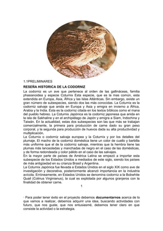 1.1PRELIMINARES
RESEÑA HISTORICA DE LA CODORNIZ
La codorniz es un ave que pertenece al orden de las gallináceas, familia
phasianoidea y especie Coturnix Esta especie, que es la mas común, esta
extendida en Europa, Asia, África y las Islas Atlánticas. Sin embargo, existe un
gran número de subespecies, siendo dos las más conocidas. La Coturnix es la
codorniz salvaje que anida en Europa y Asia y emigra en invierno a África,
Arabia y la India. Esta es la codorniz citada en los textos bíblicos como el mana
del pueblo hebreo. La Coturnix Japónica es la codorniz japonesa que anida en
la isla de Sakhaline y en el archipiélago de Japón y emigra a Siam, Indochina y
Taiwán. En la actualidad, estas dos subespecies son las que más se trabajan
comercialmente, la primera para producción de carne dado su gran peso
corporal, y la segunda para producción de huevos dada su alta productividad y
multiplicación.
La Coturnix o codorniz salvaje europea y la Coturnix y por los detalles del
plumaje. El macho de la codorniz doméstica tiene un color de cuello y barbilla
más uniforme que el de la codorniz salvaje, mientras que la hembra tiene las
plumas más lanceoladas y manchadas de negro en el caso de las domésticas,
y de forma redondeada y color pálido en el caso de las salvajes.
En la mayor parte de países de América Latina se empezó a importar esta
subespecie de los Estados Unidos a mediados de este siglo, siendo los países
de más antigüedad en su crianza Brasil y Argentina.
La Coturnix Japónica fue llevada a Estados Unidos en el siglo XIX como ave de
investigación y decorativa, posteriormente alcanzó importancia en la industria
avícola. Erróneamente, en Estados Unidos se denomina codorniz a la Bobwhite
Quail (Colinus Virginianus), la cual es explotada por algunos granjeros con la
finalidad de obtener carne.
1
· Para poder tener éxito en el proyecto debemos documentarnos acerca de lo
que vamos a realizar, debemos adquirir una idea, buscando actividades con
futuro, que nos guste, que nos entusiasmé, debemos tener claro en que
consiste la actividad o la estrategia.
 