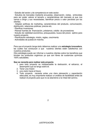 · Estudio del sector y de competencia en este sector.
· Estudios de mercadeo mediante encuestas, observación, visitas, entrevistas
para así poder valorar el tamaño y características del mercado al que nos
vamos a dirigir y sus necesidades, identificar precio o valor percibido por los
clientes.
· Adaptar políticas de marketing, características del producto, comunicación,
distribución, relaciones públicas, precios etc.
· Planificar inversiones
· Planear fuentes de financiación, préstamos, crédito de proveedores
· Estudio de viabilidad económica, presupuestos, busca del precio optimo para
nuestro proyecto.
· Planificación estrategia, misión, reglas, crecimiento
· Actividades de puesta en marcha.
Para que el proyecto tenga éxito debemos realizar una estrategia innovadora,
las cuales nos conduzcan a que nuestros clientes estén satisfechos con
nuestros productos.
Otra estrategia puede ser informar a nuestros clientes sobre los beneficios que
brindan los productos orgánicos ya que son libres de sustancias químicas
100% saludables.
Que se necesita para realizar este proyecto
1. para todo proyecto es indispensable la dedicación, el esfuerzo, el
desempeño que se tenga sobre él.
2. Tener una misión
3. una visión hacia el futuro
4. Todo proyecto necesita antes una clara planeación y capacitación
adecuada, es muy importante realizar un análisis de factibilidad antes de
realizar el proyecto para que no se abandone a la mitad del camino.
2
JUSTIFICACIÒN
 