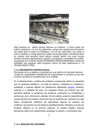 Este proyecto se realiza porque tenemos un enfoque a futuro sobre los
cultivos orgánicos y la cría de codornices, porque las condiciones del terreno
son aptas para el cultivo de hortalizas, y la cría de codornices, con metas a
corto a mediano y a largo plazo las cuales nos pueden llegar a beneficiar tanto
en nuestra vida personal como laboral, porque dentro muy poco tiempo
seremos técnicos agropecuarios gracias al programa universidad del pueblo,
encabezado por el Señor Alcalde FERNANDO VARGAS MENDOZA y todas las
entidades que apoyaran este programa, dentro de ellas destacamos a la
TECNOLOGICA FITEC.
1.1.2. REFERENTES CONTEXTUALES
El proyecto se va a realizar a nivel local con una visión a un mercado nacional.
Surge por necesidades insatisfechas de consumidores o usuarios ya que hay
muchos mercados en cantidad pero no en calidad.
En el planteamiento y análisis del problema corresponde definir la necesidad
que se pretende satisfacer o se trata de resolver, establecer su magnitud y
establecer a quienes afectan las deficiencias detectadas (grupos, sectores,
regiones o a totalidad del país). Es necesario indicar los criterios que han
permitido detectar la existencia del problema, verificando la confiabilidad y
pertinencia de la información utilizada. De tal análisis surgirá la especificación
precisa del bien que desea o el servicio que se pretende dar. Asimismo en esta
etapa, corresponde identificar las alternativas básicas de solución del
problema, de acuerdo con los objetivos predeterminados. Respecto a la idea de
proyecto definida en su primera instancia, es posible adoptar diversas
decisiones, tales como abandonarla, postergar su estudio, o profundizar este.
3
1.1.2.1 ANÀLISIS DEL ENTORNO
 